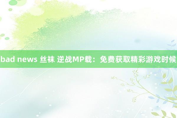 bad news 丝袜 逆战MP载：免费获取精彩游戏时候