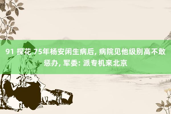 91 探花 75年杨安闲生病后， 病院见他级别高不敢惩办， 军委: 派专机来北京