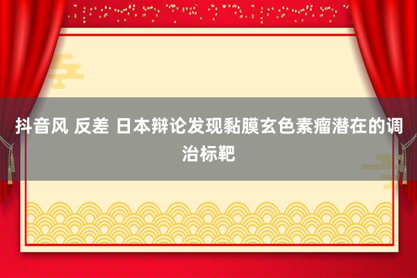 抖音风 反差 日本辩论发现黏膜玄色素瘤潜在的调治标靶