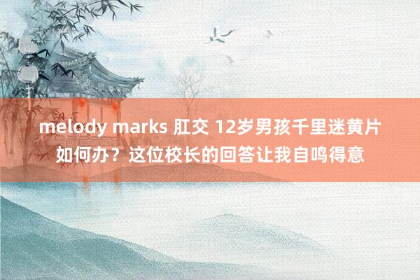 melody marks 肛交 12岁男孩千里迷黄片如何办？这位校长的回答让我自鸣得意