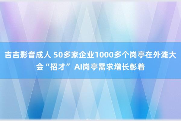 吉吉影音成人 50多家企业1000多个岗亭在外滩大会“招才” AI岗亭需求增长彰着