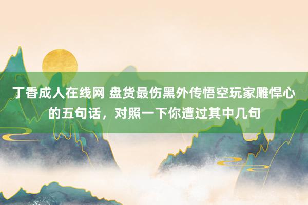 丁香成人在线网 盘货最伤黑外传悟空玩家雕悍心的五句话，对照一下你遭过其中几句