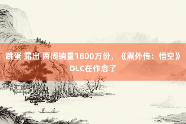 跳蛋 露出 两周销量1800万份，《黑外传：悟空》DLC在作念了