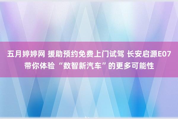 五月婷婷网 援助预约免费上门试驾 长安启源E07带你体验 “数智新汽车”的更多可能性