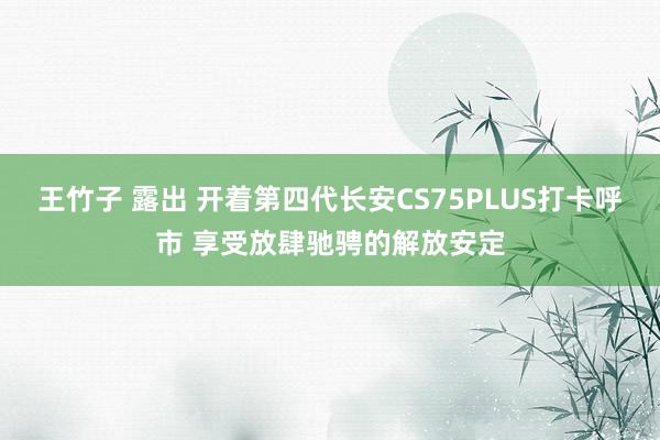 王竹子 露出 开着第四代长安CS75PLUS打卡呼市 享受放肆驰骋的解放安定