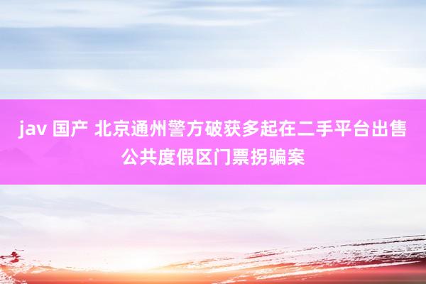 jav 国产 北京通州警方破获多起在二手平台出售公共度假区门票拐骗案