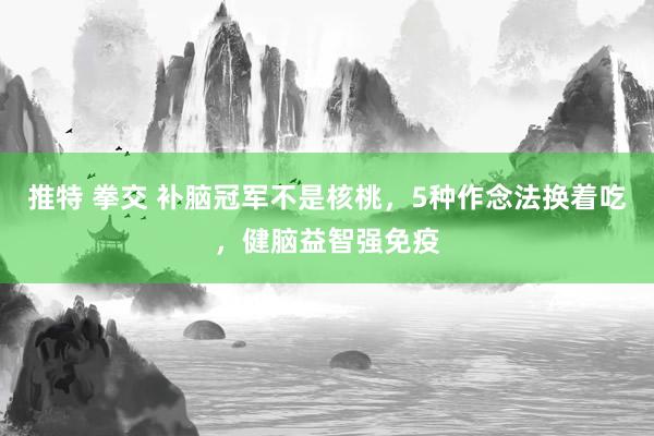 推特 拳交 补脑冠军不是核桃，5种作念法换着吃，健脑益智强免疫