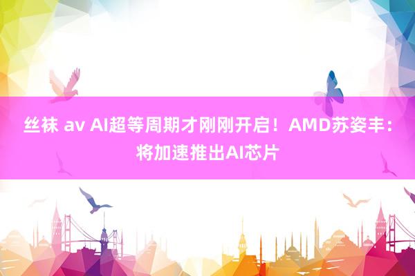 丝袜 av AI超等周期才刚刚开启！AMD苏姿丰：将加速推出AI芯片