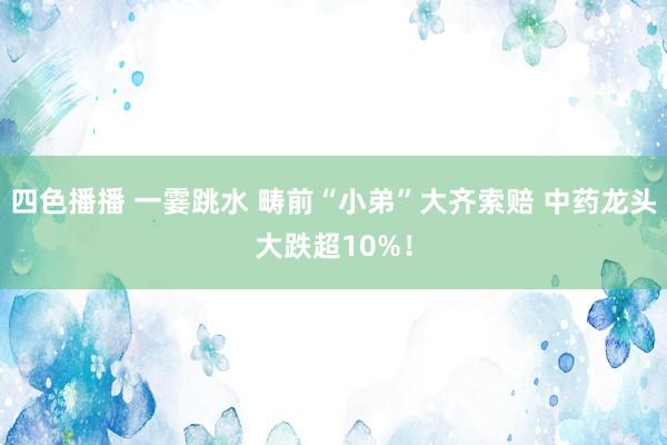 四色播播 一霎跳水 畴前“小弟”大齐索赔 中药龙头大跌超10%！