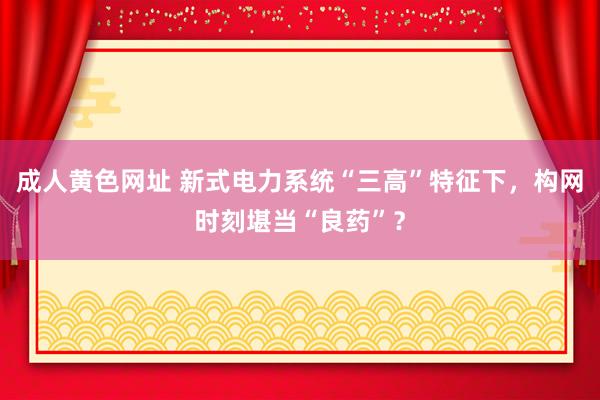 成人黄色网址 新式电力系统“三高”特征下，构网时刻堪当“良药”？