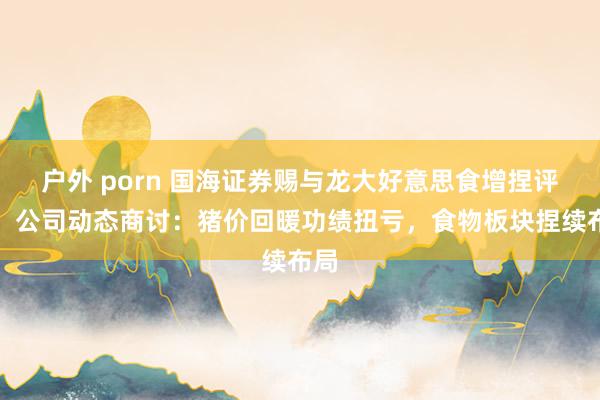 户外 porn 国海证券赐与龙大好意思食增捏评级，公司动态商讨：猪价回暖功绩扭亏，食物板块捏续布局