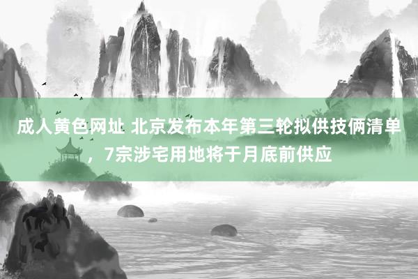 成人黄色网址 北京发布本年第三轮拟供技俩清单，7宗涉宅用地将于月底前供应