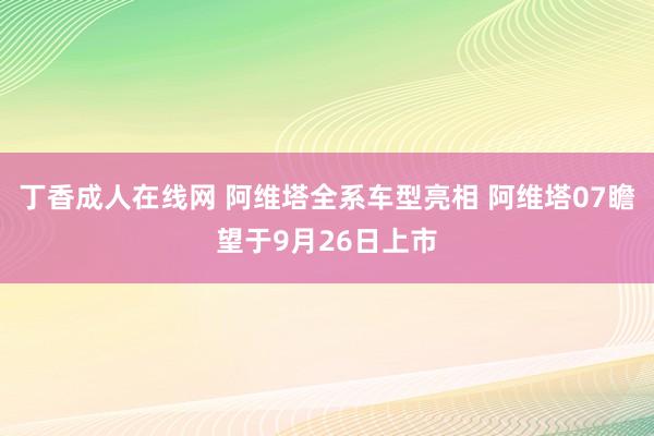 丁香成人在线网 阿维塔全系车型亮相 阿维塔07瞻望于9月26日上市