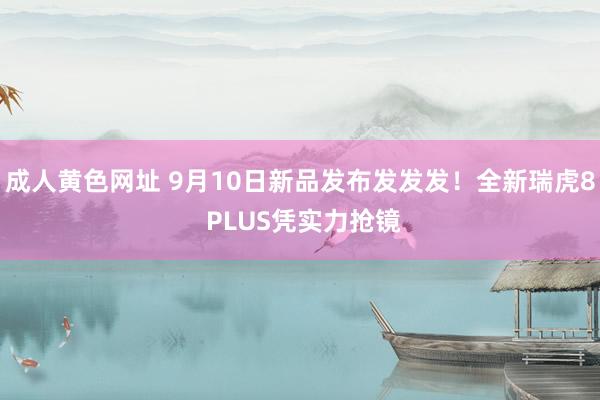 成人黄色网址 9月10日新品发布发发发！全新瑞虎8 PLUS凭实力抢镜