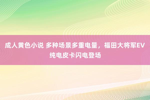 成人黄色小说 多种场景多重电量，福田大将军EV纯电皮卡闪电登场