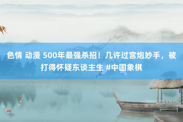 色情 动漫 500年最强杀招！几许过宫炮妙手，被打得怀疑东谈主生 #中国象棋