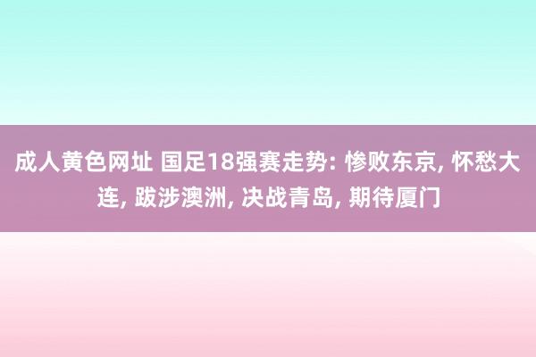 成人黄色网址 国足18强赛走势: 惨败东京， 怀愁大连， 跋涉澳洲， 决战青岛， 期待厦门