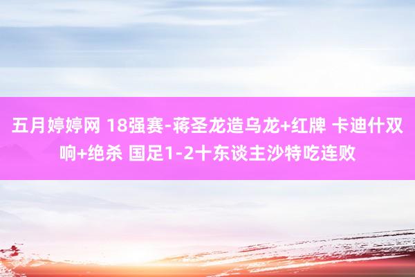 五月婷婷网 18强赛-蒋圣龙造乌龙+红牌 卡迪什双响+绝杀 国足1-2十东谈主沙特吃连败