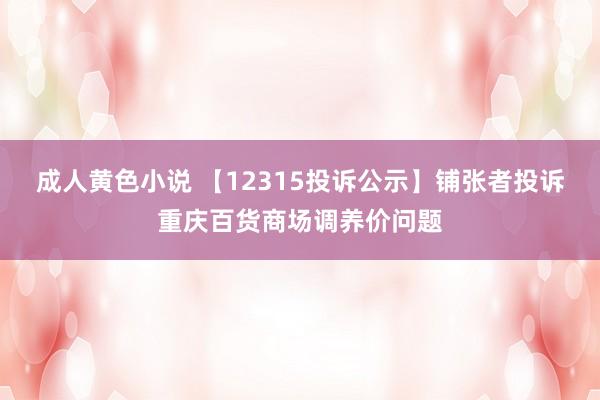 成人黄色小说 【12315投诉公示】铺张者投诉重庆百货商场调养价问题