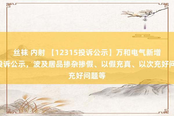 丝袜 内射 【12315投诉公示】万和电气新增2件投诉公示，波及居品掺杂掺假、以假充真、以次充好问题等