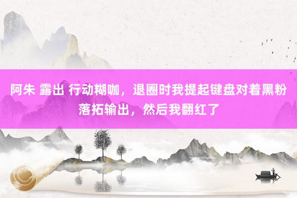 阿朱 露出 行动糊咖，退圈时我提起键盘对着黑粉落拓输出，然后我翻红了