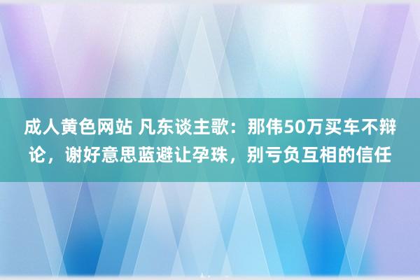 成人黄色网站 凡东谈主歌：那伟50万买车不辩论，谢好意思蓝避让孕珠，别亏负互相的信任