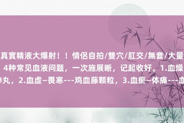 真實精液大爆射！！情侶自拍/雙穴/肛交/無套/大量噴精 血液有病，病全身！4种常见血液问题，一次施展晰，记起收好。1.血燥—体痒---当归苦参丸，2.血虚—畏寒---鸡血藤颗粒，3.血瘀—体痛---血府逐淤汤，4.血热—长疮---知柏地黄汤。