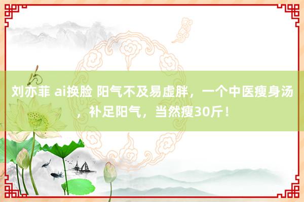 刘亦菲 ai换脸 阳气不及易虚胖，一个中医瘦身汤，补足阳气，当然瘦30斤！