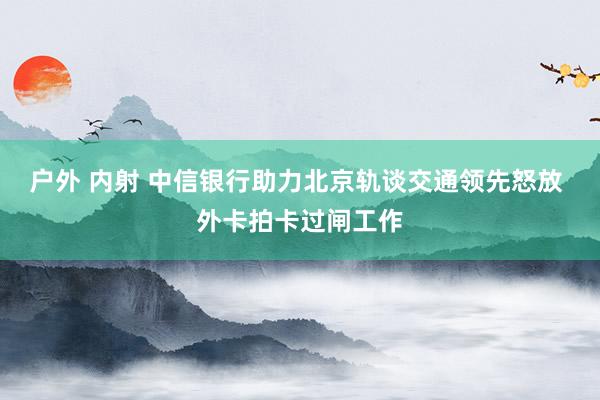 户外 内射 中信银行助力北京轨谈交通领先怒放 外卡拍卡过闸工作