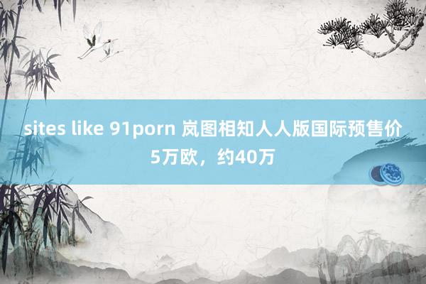 sites like 91porn 岚图相知人人版国际预售价5万欧，约40万