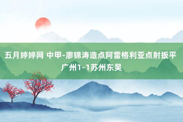 五月婷婷网 中甲-廖锦涛造点阿雷格利亚点射扳平 广州1-1苏州东吴