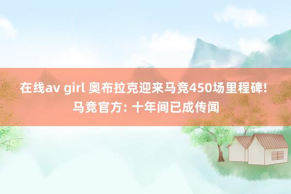 在线av girl 奥布拉克迎来马竞450场里程碑! 马竞官方: 十年间已成传闻