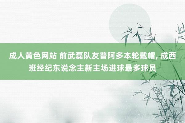 成人黄色网站 前武磊队友普阿多本轮戴帽， 成西班经纪东说念主新主场进球最多球员