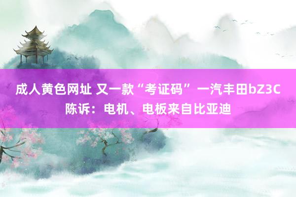 成人黄色网址 又一款“考证码” 一汽丰田bZ3C陈诉：电机、电板来自比亚迪