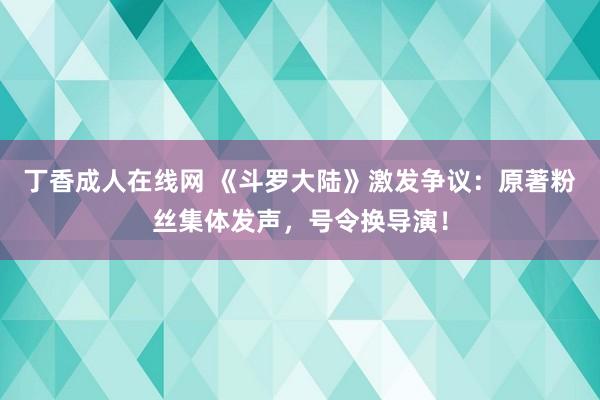 丁香成人在线网 《斗罗大陆》激发争议：原著粉丝集体发声，号令换导演！