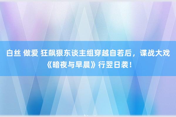 白丝 做爱 狂飙狠东谈主组穿越自若后，谍战大戏《暗夜与早晨》行翌日袭！