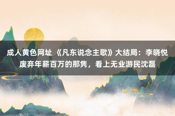 成人黄色网址 《凡东说念主歌》大结局：李晓悦废弃年薪百万的那隽，看上无业游民沈磊