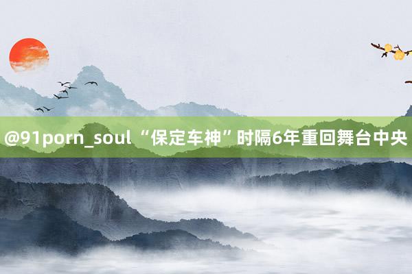 @91porn_soul “保定车神”时隔6年重回舞台中央