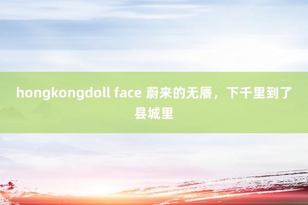 hongkongdoll face 蔚来的无餍，下千里到了县城里