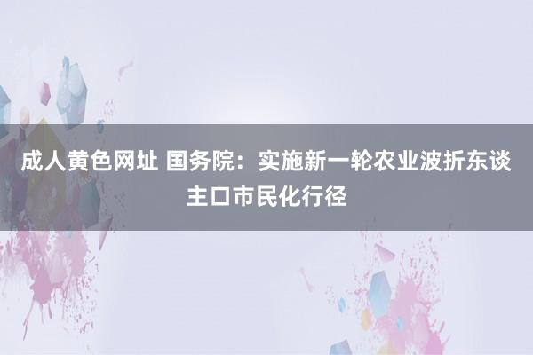 成人黄色网址 国务院：实施新一轮农业波折东谈主口市民化行径