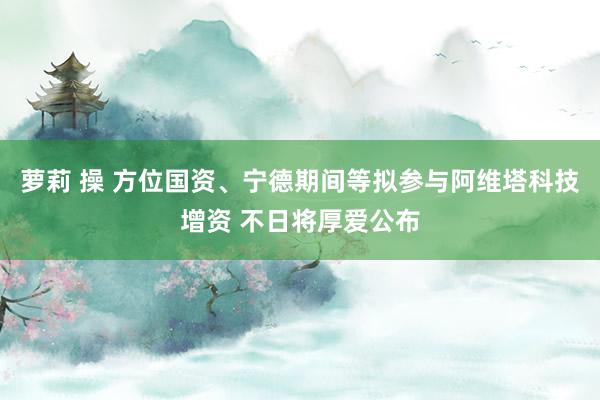 萝莉 操 方位国资、宁德期间等拟参与阿维塔科技增资 不日将厚爱公布