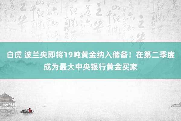 白虎 波兰央即将19吨黄金纳入储备！在第二季度成为最大中央银行黄金买家