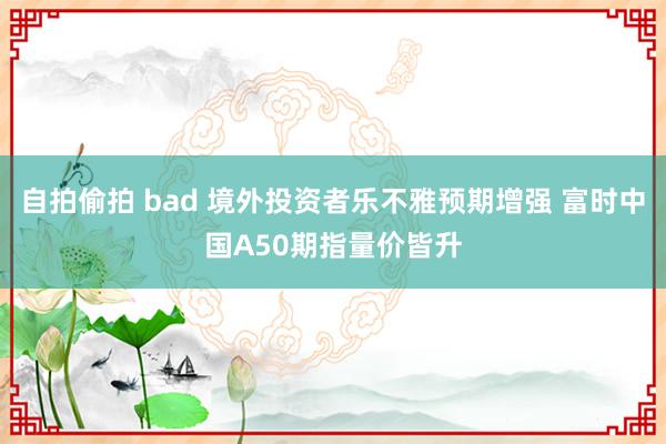 自拍偷拍 bad 境外投资者乐不雅预期增强 富时中国A50期指量价皆升