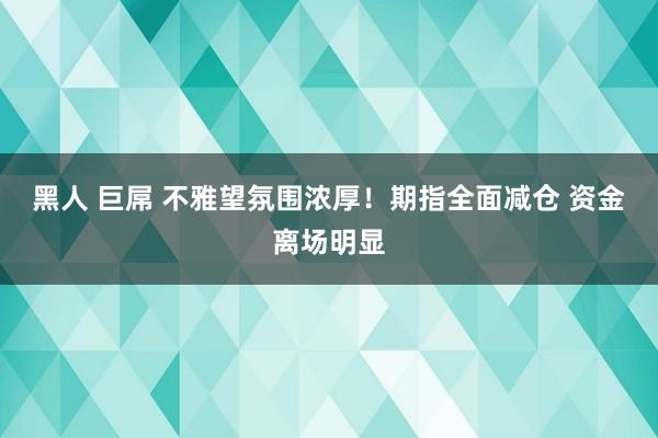 黑人 巨屌 不雅望氛围浓厚！期指全面减仓 资金离场明显