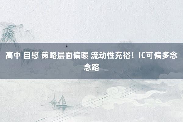 高中 自慰 策略层面偏暖 流动性充裕！IC可偏多念念路