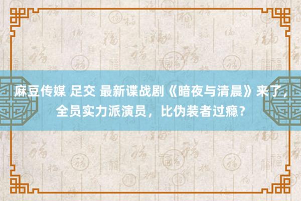 麻豆传媒 足交 最新谍战剧《暗夜与清晨》来了，全员实力派演员，比伪装者过瘾？