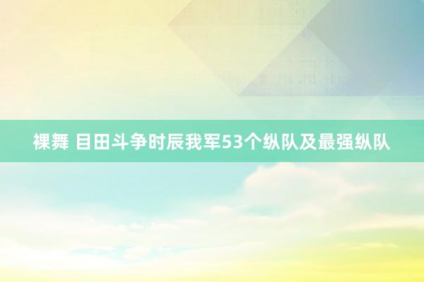 裸舞 目田斗争时辰我军53个纵队及最强纵队