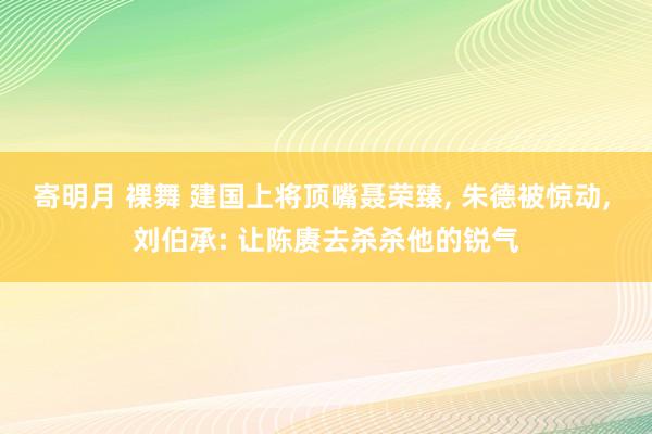 寄明月 裸舞 建国上将顶嘴聂荣臻， 朱德被惊动， 刘伯承: 让陈赓去杀杀他的锐气