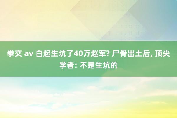 拳交 av 白起生坑了40万赵军? 尸骨出土后， 顶尖学者: 不是生坑的