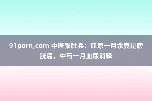 91porn，com 中医张胜兵：血尿一月余竟是膀胱癌，中药一月血尿消释